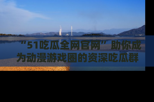 “51吃瓜全网官网”助你成为动漫游戏圈的资深吃瓜群众！