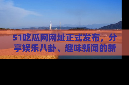 51吃瓜网网址正式发布，分享娱乐八卦、趣味新闻的新平台