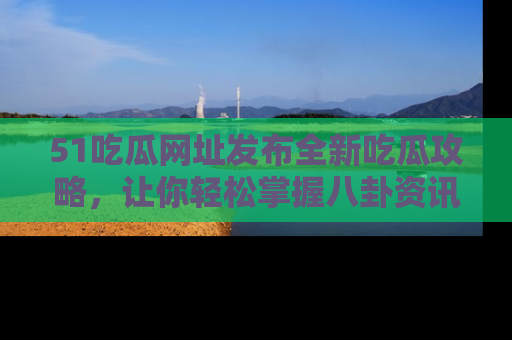 51吃瓜网址发布全新吃瓜攻略，让你轻松掌握八卦资讯！