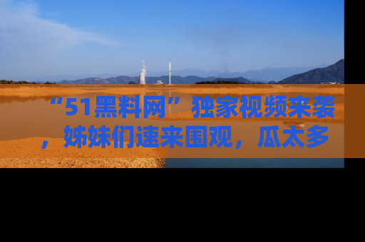 “51黑料网”独家视频来袭，姊妹们速来围观，瓜太多简直停不下来！