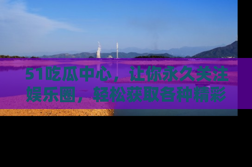 51吃瓜中心，让你永久关注娱乐圈，轻松获取各种精彩的吃瓜信息！
