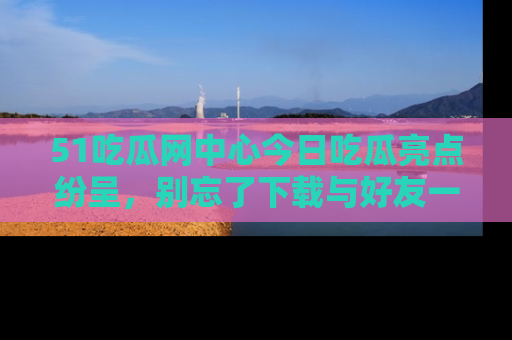 51吃瓜网中心今日吃瓜亮点纷呈，别忘了下载与好友一同分享！