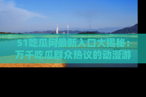 51吃瓜网最新入口大揭秘：万千吃瓜群众热议的动漫游戏事件