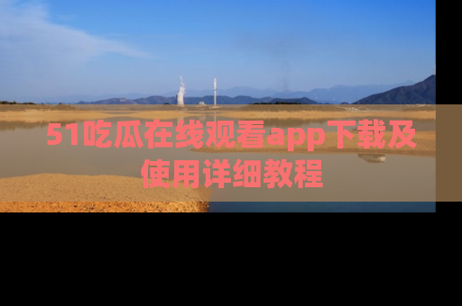 51吃瓜在线观看app下载及使用详细教程