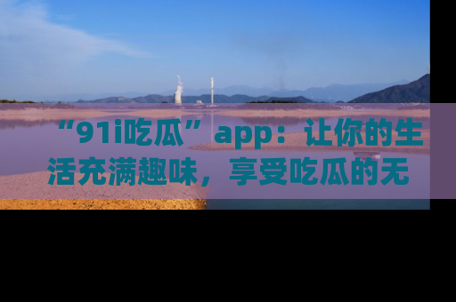 “91i吃瓜”app：让你的生活充满趣味，享受吃瓜的无限乐趣！