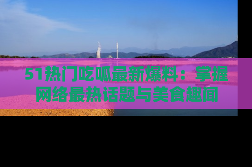 51热门吃呱最新爆料：掌握网络最热话题与美食趣闻