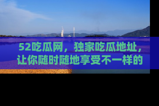 52吃瓜网，独家吃瓜地址，让你随时随地享受不一样的观看体验！