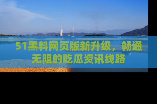 51黑料网页版新升级，畅通无阻的吃瓜资讯线路