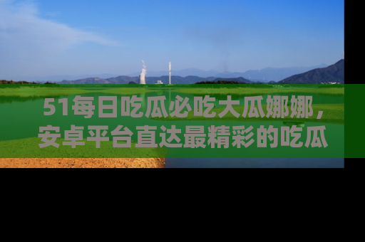 51每日吃瓜必吃大瓜娜娜，安卓平台直达最精彩的吃瓜内容。