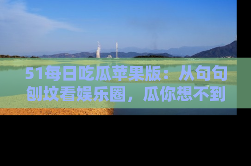 51每日吃瓜苹果版：从句句刨坟看娱乐圈，瓜你想不到的精彩纷呈！