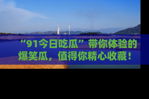 “91今日吃瓜”带你体验的爆笑瓜，值得你精心收藏！