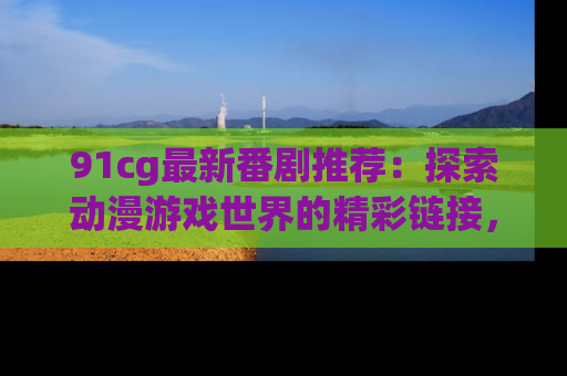 91cg最新番剧推荐：探索动漫游戏世界的精彩链接，尽在此处！