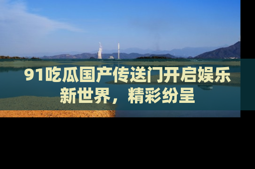 91吃瓜国产传送门开启娱乐新世界，精彩纷呈