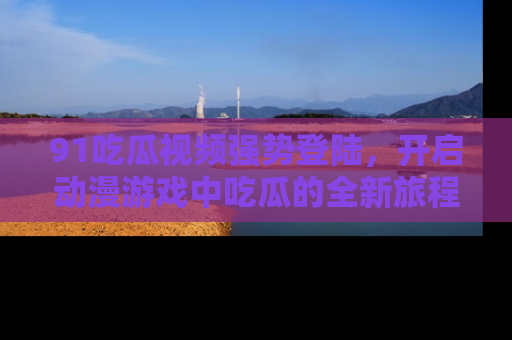 91吃瓜视频强势登陆，开启动漫游戏中吃瓜的全新旅程！