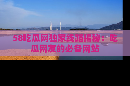 58吃瓜网独家线路揭秘：吃瓜网友的必备网站