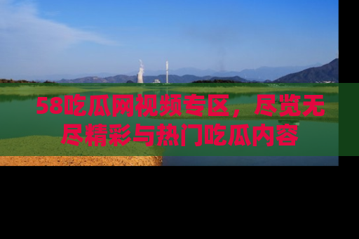 58吃瓜网视频专区，尽览无尽精彩与热门吃瓜内容