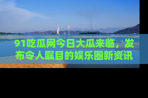 91吃瓜网今日大瓜来临，发布令人瞩目的娱乐圈新资讯！