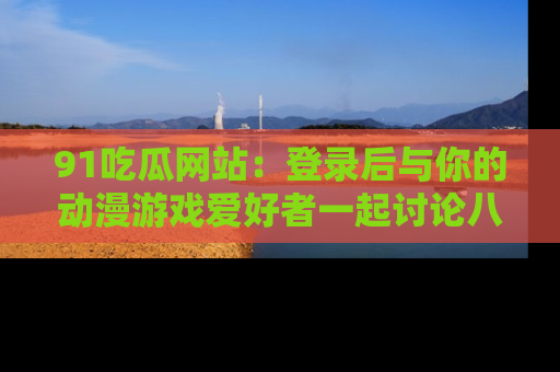 91吃瓜网站：登录后与你的动漫游戏爱好者一起讨论八卦！