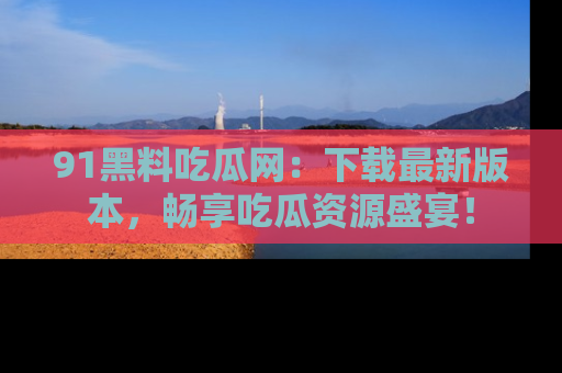 91黑料吃瓜网：下载最新版本，畅享吃瓜资源盛宴！