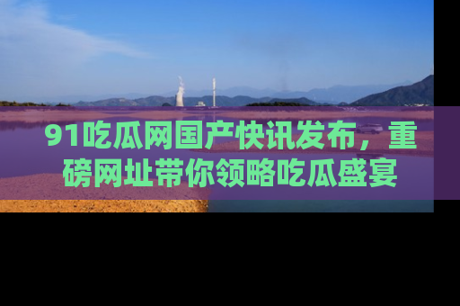 91吃瓜网国产快讯发布，重磅网址带你领略吃瓜盛宴