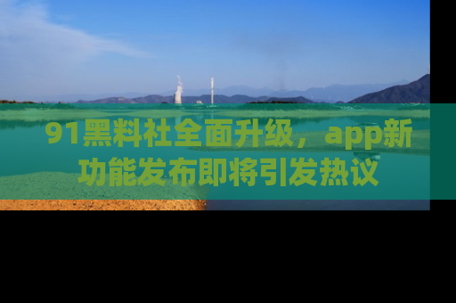 91黑料社全面升级，app新功能发布即将引发热议