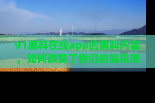 91黑料在线app的黑料内容，如何改变了我们的娱乐消费习惯？