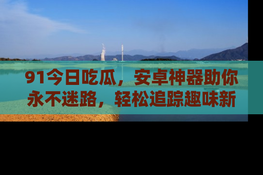 91今日吃瓜，安卓神器助你永不迷路，轻松追踪趣味新闻！
