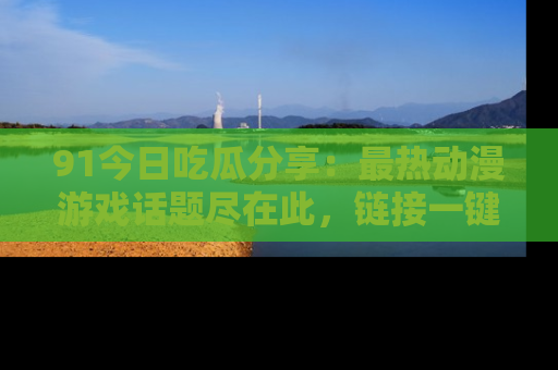 91今日吃瓜分享：最热动漫游戏话题尽在此，链接一键畅游！