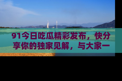 91今日吃瓜精彩发布，快分享你的独家见解，与大家一起讨论吧！