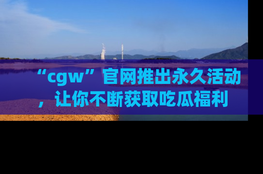 “cgw”官网推出永久活动,让你不断获取吃瓜福利