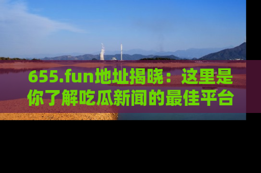 655.fun地址揭晓：这里是你了解吃瓜新闻的最佳平台，快来探索吧！