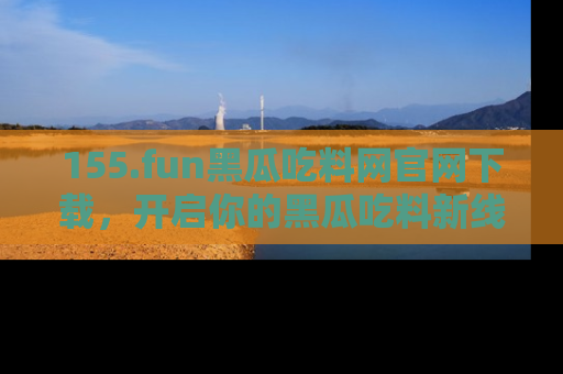 155.fun黑瓜吃料网官网下载，开启你的黑瓜吃料新线路，轻松找到入口！