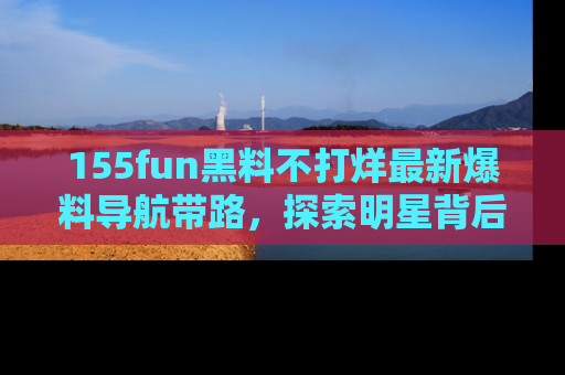 155fun黑料不打烊最新爆料导航带路，探索明星背后的秘密