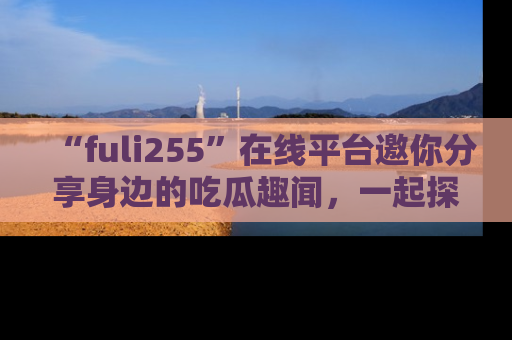 “fuli255”在线平台邀你分享身边的吃瓜趣闻,一起探索生活的小秘密!