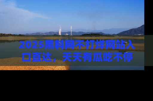 2025黑料网不打烊网站入口直达，天天有瓜吃不停