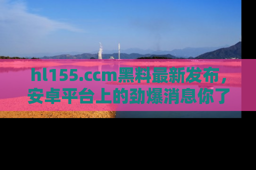 hl155.ccm黑料最新发布，安卓平台上的劲爆消息你了解了吗？