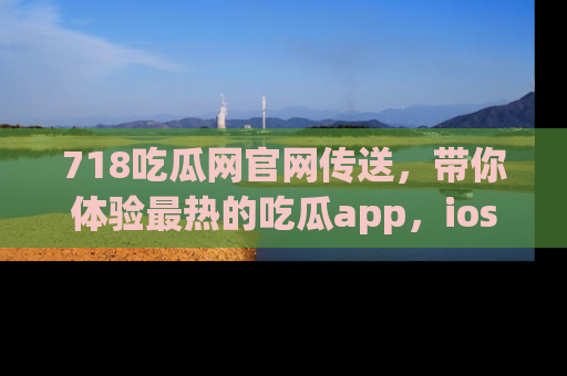 718吃瓜网官网传送，带你体验最热的吃瓜app，ios用户必备哦！
