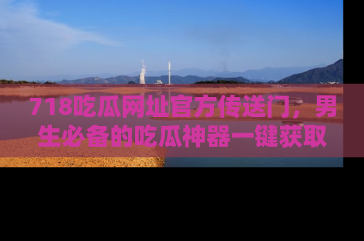 718吃瓜网址官方传送门，男生必备的吃瓜神器一键获取！