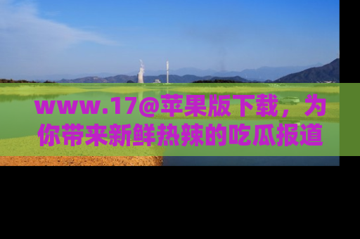 www.17@苹果版下载，为你带来新鲜热辣的吃瓜报道，尽情享受！