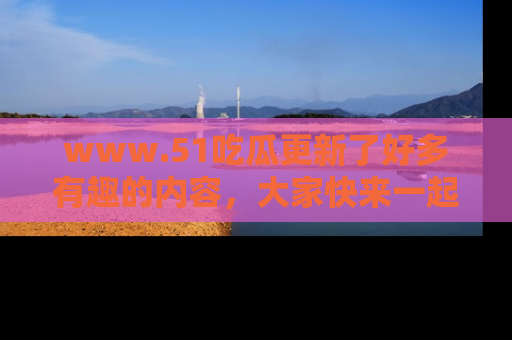 www.51吃瓜更新了好多有趣的内容，大家快来一起享受这波吃瓜热潮吧！