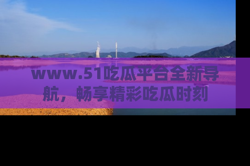 www.51吃瓜平台全新导航，畅享精彩吃瓜时刻