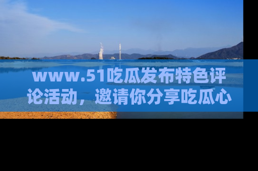www.51吃瓜发布特色评论活动，邀请你分享吃瓜心得与看法！