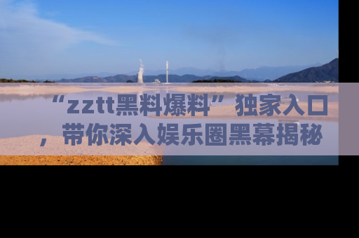 “zztt黑料爆料”独家入口,带你深入娱乐圈黑幕揭秘