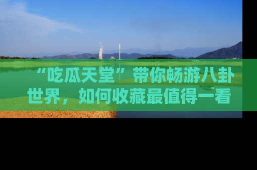 “吃瓜天堂”带你畅游八卦世界,如何收藏最值得一看的趣闻?