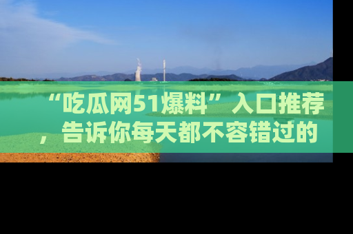 “吃瓜网51爆料”入口推荐,告诉你每天都不容错过的娱乐八卦!