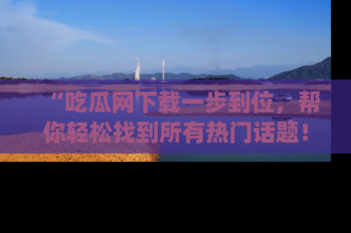 “吃瓜网下载一步到位,帮你轻松找到所有热门话题!”网址:www.chiguaw.com