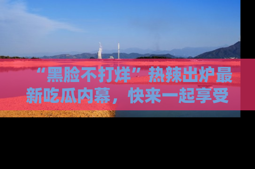 “黑脸不打烊”热辣出炉最新吃瓜内幕,快来一起享受这份乐趣吧!