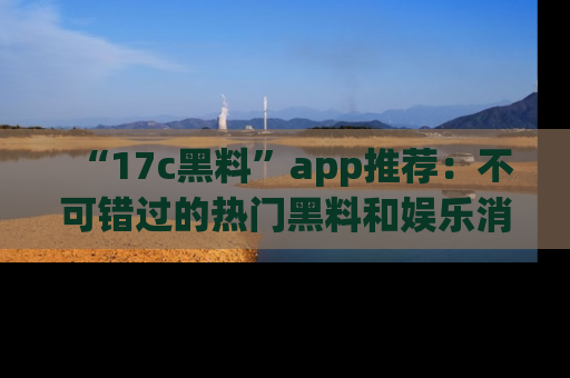 “17c黑料”app推荐:不可错过的热门黑料和娱乐消息