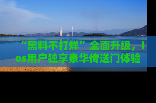 “黑料不打烊”全面升级,ios用户独享豪华传送门体验!