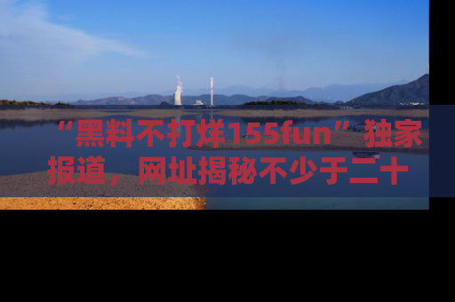 “黑料不打烊155fun”独家报道,网址揭秘不少于二十条惊人黑料新闻!